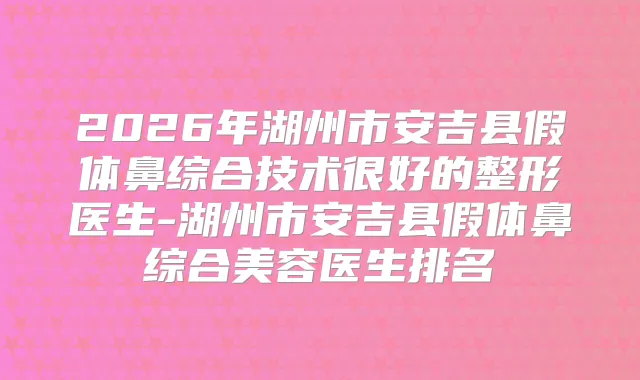 2026年湖州市安吉县假体鼻综合技术很好的整形医生-湖州市安吉县假体鼻综合美容医生排名