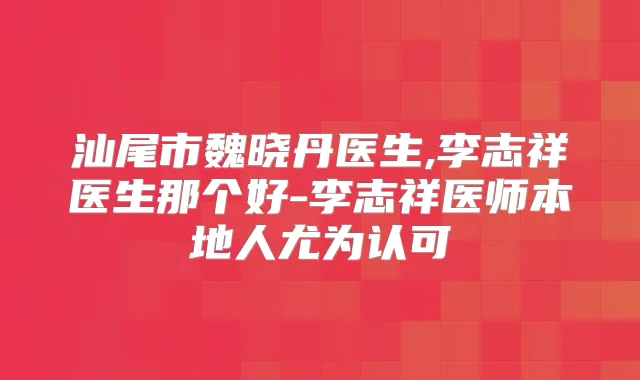 汕尾市魏晓丹医生,李志祥医生那个好-李志祥医师本地人尤为认可