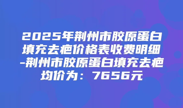 2025年荆州市胶原蛋白填充去疤价格表收费明细-荆州市胶原蛋白填充去疤均价为：7656元