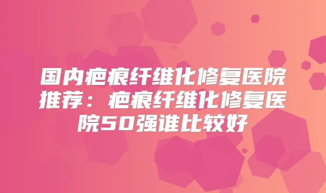 国内疤痕纤维化修复医院推荐：疤痕纤维化修复医院50强谁比较好