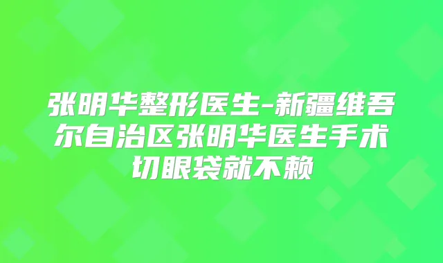 张明华整形医生-新疆维吾尔自治区张明华医生手术切眼袋就不赖