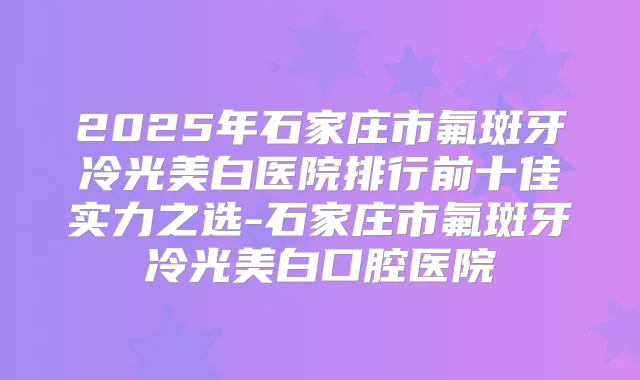 2025年石家庄市氟斑牙冷光美白医院排行前十佳实力之选-石家庄市氟斑牙冷光美白口腔医院