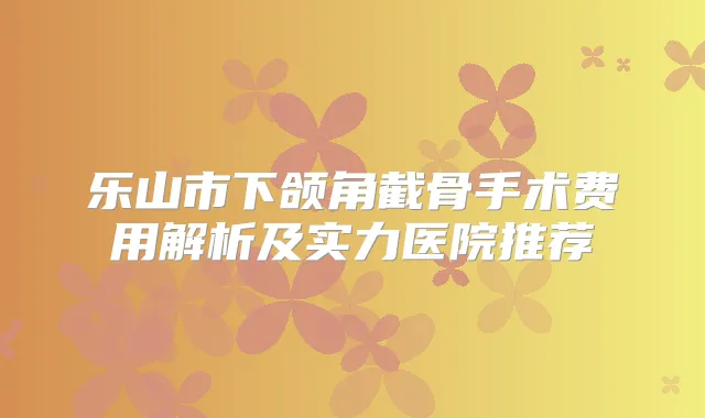 乐山市下颌角截骨手术费用解析及实力医院推荐