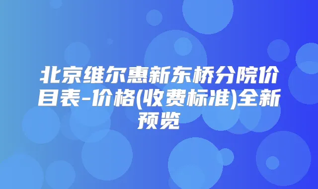 北京维尔惠新东桥分院价目表-价格(收费标准)全新预览