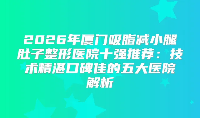 2026年厦门吸脂减小腿肚子整形医院十强推荐：技术精湛口碑佳的五大医院解析