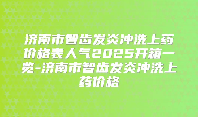 济南市智齿发炎冲洗上药价格表人气2025开箱一览-济南市智齿发炎冲洗上药价格