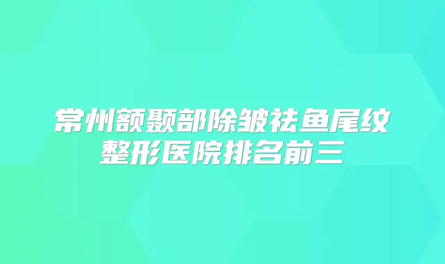常州额颞部除皱祛鱼尾纹整形医院排名前三