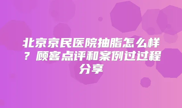 北京京民医院抽脂怎么样？顾客点评和案例过过程分享