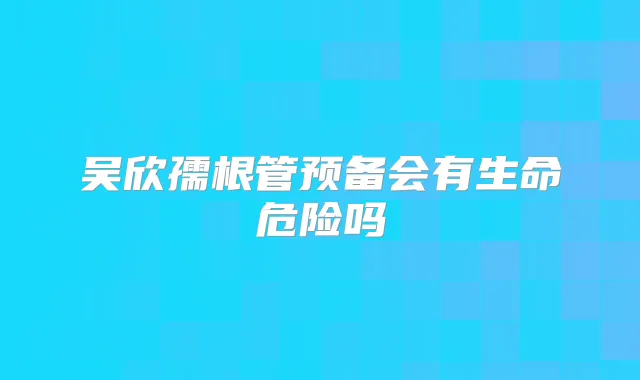 吴欣孺根管预备会有生命危险吗