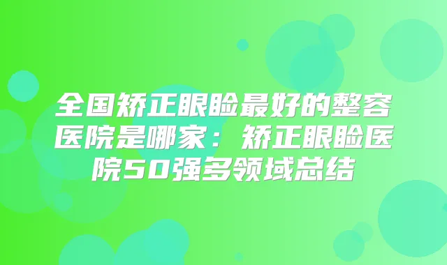 全国矫正眼睑好的整容医院是哪家：矫正眼睑医院50强多领域总结
