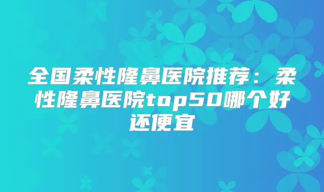全国柔性隆鼻医院推荐：柔性隆鼻医院top50哪个好还便宜
