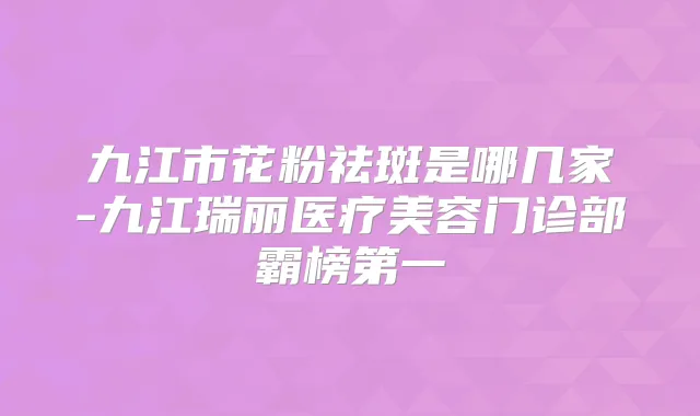 九江市花粉祛斑是哪几家-九江瑞丽医疗美容门诊部霸榜第一