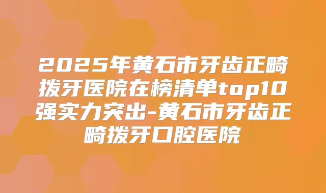 2025年黄石市牙齿正畸拨牙医院在榜清单top10强实力突出-黄石市牙齿正畸拨牙口腔医院