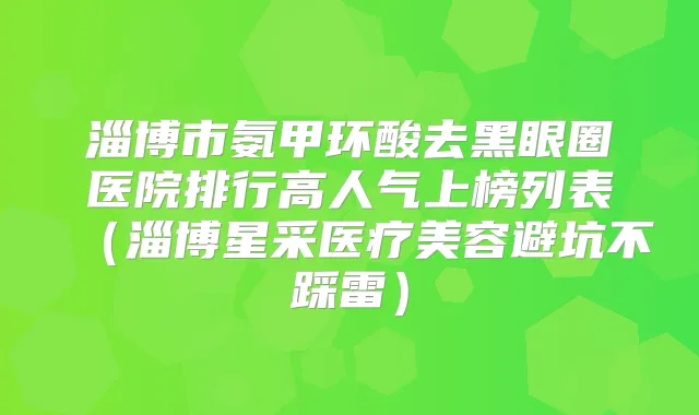 淄博市氨甲环酸去黑眼圈医院排行高人气上榜列表（淄博星采医疗美容避坑不踩雷）