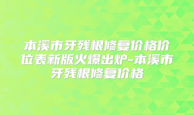 本溪市牙残根修复价格价位表新版火爆出炉-本溪市牙残根修复价格
