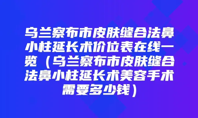 乌兰察布市皮肤缝合法鼻小柱延长术价位表在线一览（乌兰察布市皮肤缝合法鼻小柱延长术美容手术需要多少钱）