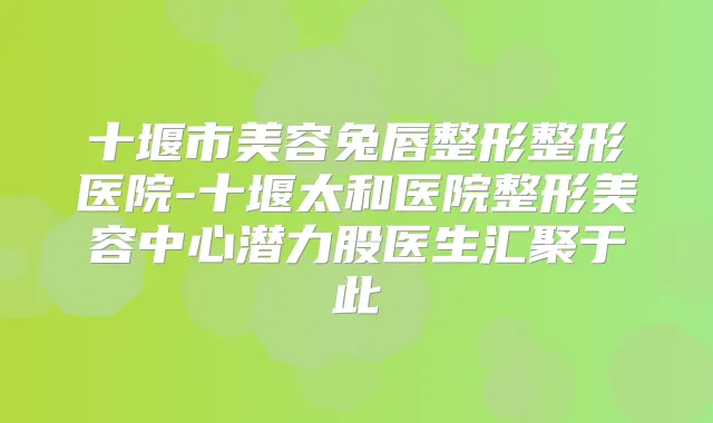 十堰市美容兔唇整形整形医院-十堰太和医院整形美容中心潜力股医生汇聚于此