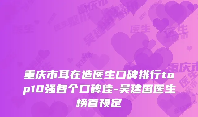 重庆市耳在造医生口碑排行top10强各个口碑佳-吴建国医生榜首预定