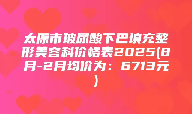 太原市玻尿酸下巴填充整形美容科价格表2025(8月-2月均价为：6713元)
