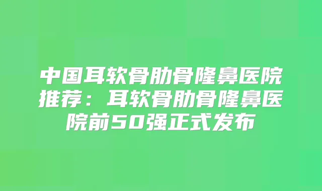 中国耳软骨肋骨隆鼻医院推荐：耳软骨肋骨隆鼻医院前50强正式发布