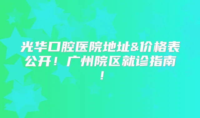 光华口腔医院地址&价格表公开!广州院区就诊指南!