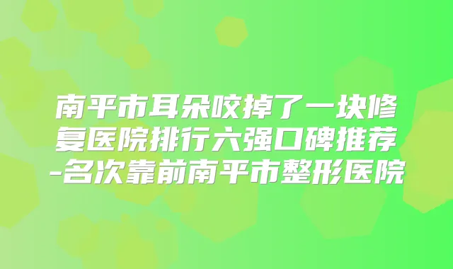 南平市耳朵咬掉了一块修复医院排行六强口碑推荐-名次靠前南平市整形医院