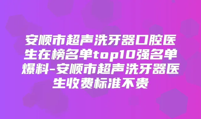 安顺市超声洗牙器口腔医生在榜名单top10强名单爆料-安顺市超声洗牙器医生收费标准不贵