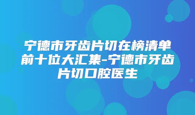 宁德市牙齿片切在榜清单前十位大汇集-宁德市牙齿片切口腔医生