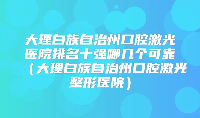 大理白族自治州口腔激光医院排名十强哪几个可靠（大理白族自治州口腔激光整形医院）