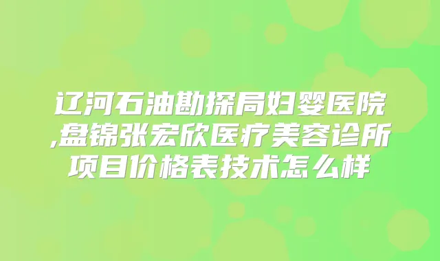 辽河石油勘探局妇婴医院,盘锦张宏欣医疗美容诊所项目价格表技术怎么样