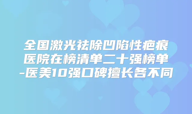 全国激光祛除凹陷性疤痕医院在榜清单二十强榜单-医美10强口碑擅长各不同