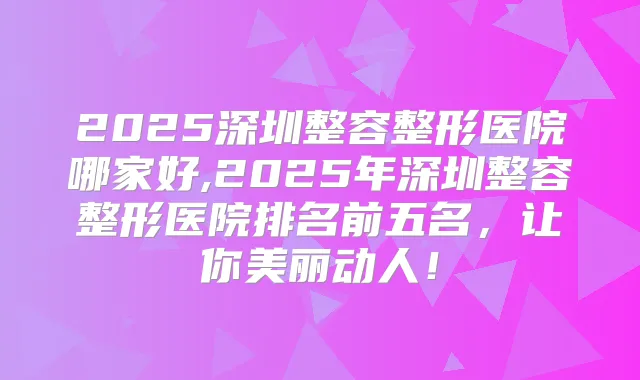 2025深圳整容整形医院哪家好,2025年深圳整容整形医院排名前五名，让你美丽动人！