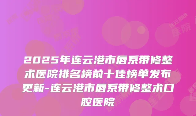 2025年连云港市唇系带修整术医院排名榜前十佳榜单发布更新-连云港市唇系带修整术口腔医院