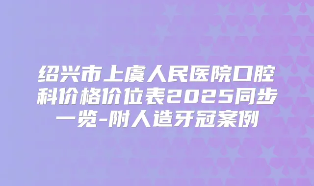 绍兴市上虞人民医院口腔科价格价位表2025同步一览-附人造牙冠案例
