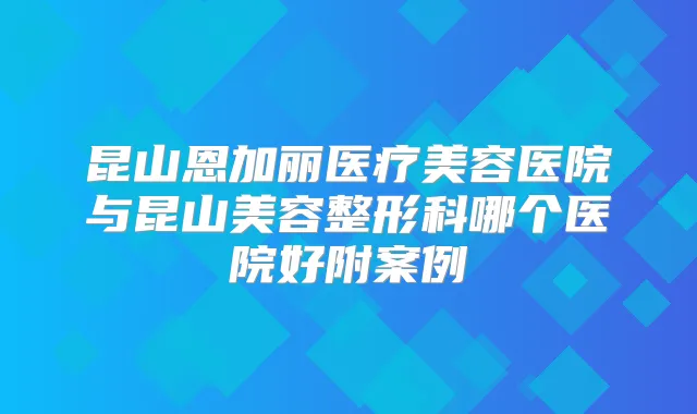 昆山恩加丽医疗美容医院与昆山美容整形科哪个医院好附案例