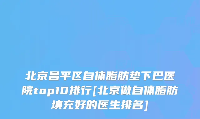 北京昌平区自体脂肪垫下巴医院top10排行[北京做自体脂肪填充好的医生排名]