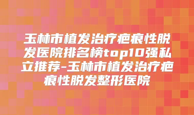 玉林市植发疤痕性脱发医院排名榜top10强私立推荐-玉林市植发疤痕性脱发整形医院