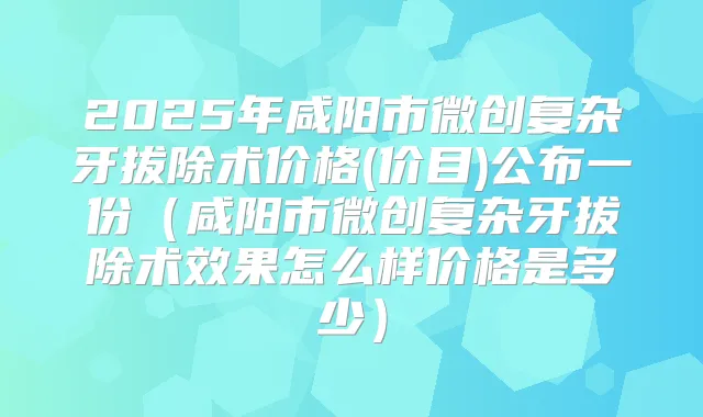 2025年咸阳市微创复杂牙拔除术价格(价目)公布一份(咸阳市微创复杂牙拔除术效果怎么样价格是多少)