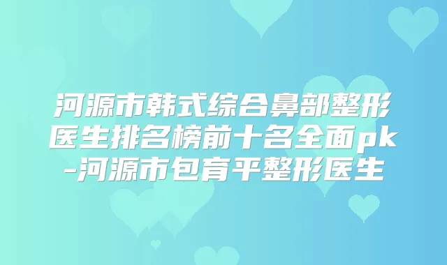 河源市韩式综合鼻部整形医生排名榜前十名全面pk-河源市包育平整形医生