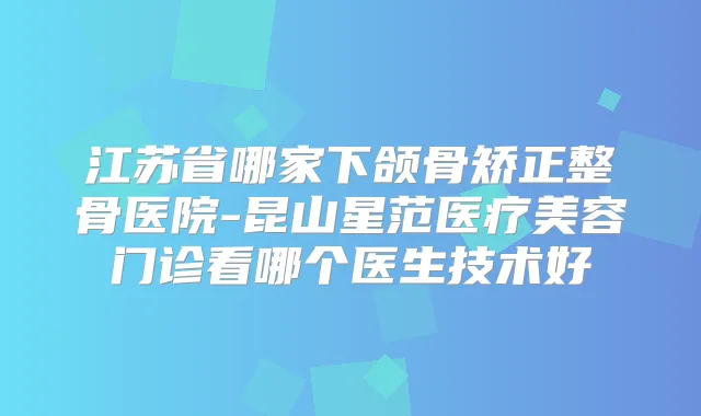 江苏省哪家下颌骨矫正整骨医院-昆山星范医疗美容门诊看哪个医生技术好