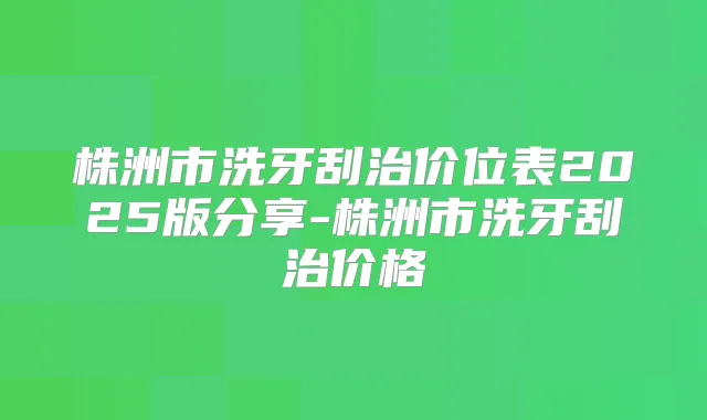 株洲市洗牙刮治价位表2025版分享-株洲市洗牙刮治价格