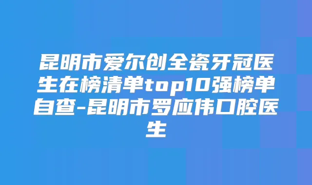 昆明市爱尔创全瓷牙冠医生在榜清单top10强榜单自查-昆明市罗应伟口腔医生
