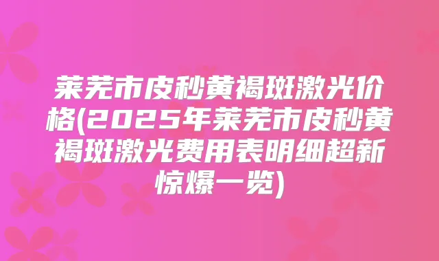 莱芜市皮秒黄褐斑激光价格(2025年莱芜市皮秒黄褐斑激光费用表明细超新惊爆一览)