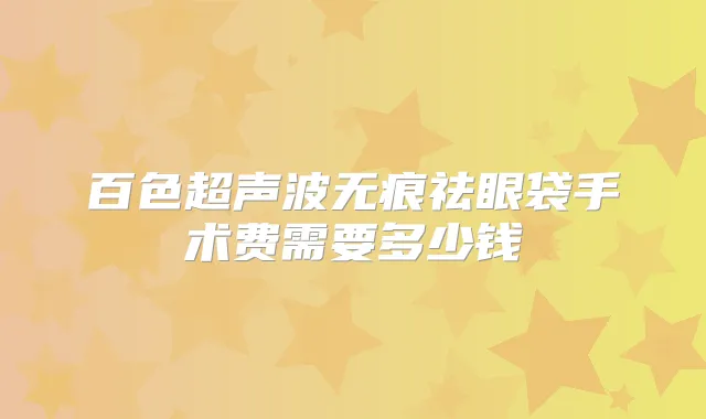 百色超声波无痕祛眼袋手术费需要多少钱