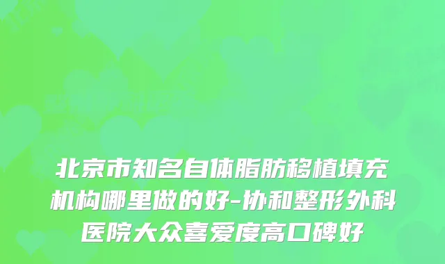 北京市知名自体脂肪移植填充机构哪里做的好-协和整形外科医院大众喜爱度高口碑好