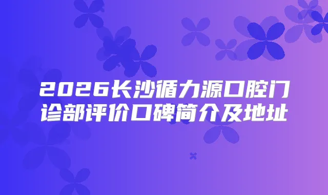 2026长沙循力源口腔门诊部评价口碑简介及地址