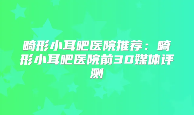 畸形小耳吧医院推荐：畸形小耳吧医院前30媒体评测