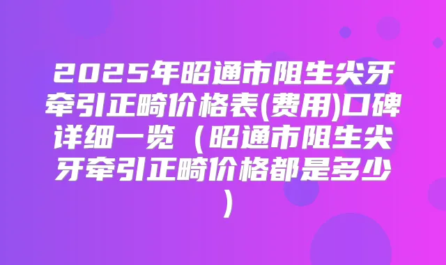 2025年昭通市阻生尖牙牵引正畸价格表(费用)口碑详细一览（昭通市阻生尖牙牵引正畸价格都是多少）
