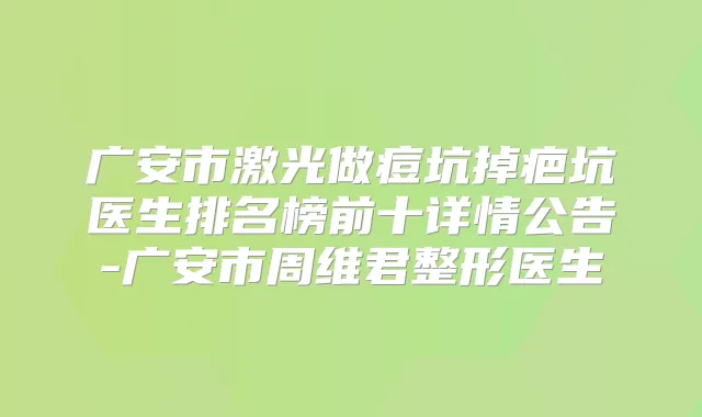 广安市激光做痘坑掉疤坑医生排名榜前十详情公告-广安市周维君整形医生