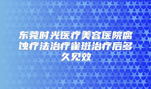 东莞时光医疗美容医院腐蚀疗法雀斑后多久见效